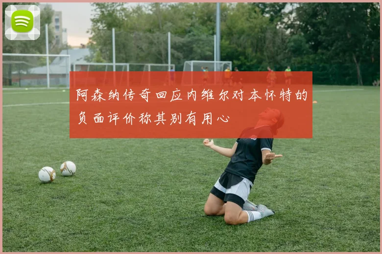 阿森纳传奇回应内维尔对本怀特的负面评价称其别有用心