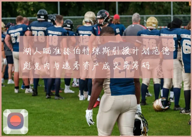 湖人瞄准赫伯特琼斯引援计划范德彪克内与选秀资产成交易筹码