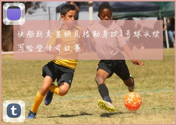 快船新秀基顿瓦格勒身披1号球衣续写哈登传奇故事