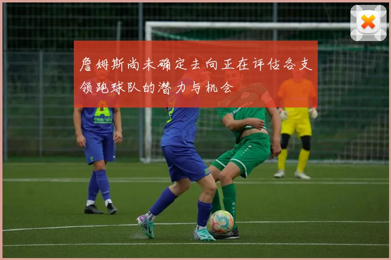 詹姆斯尚未确定去向正在评估各支领跑球队的潜力与机会