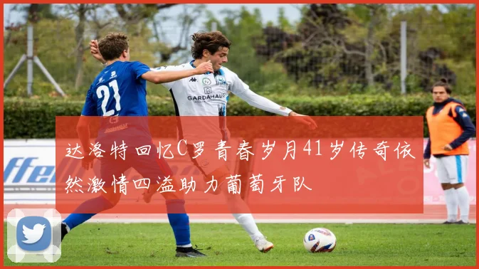 达洛特回忆C罗青春岁月41岁传奇依然激情四溢助力葡萄牙队
