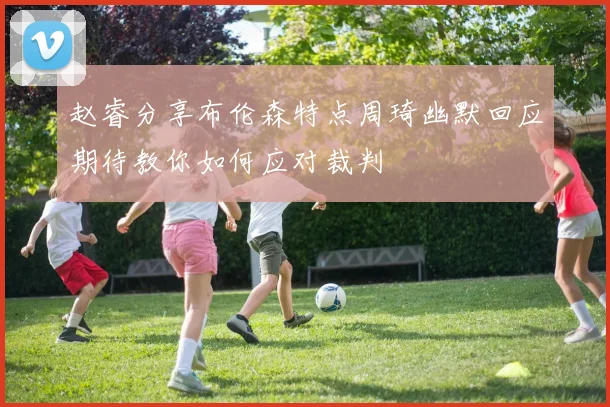 赵睿分享布伦森特点周琦幽默回应期待教你如何应对裁判