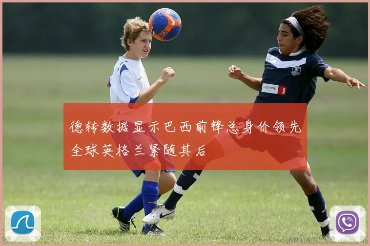 德转数据显示巴西前锋总身价领先全球英格兰紧随其后
