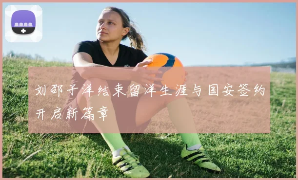 刘邵子洋结束留洋生涯与国安签约开启新篇章