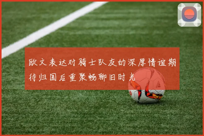 欧文表达对骑士队友的深厚情谊期待归国后重聚畅聊旧时光