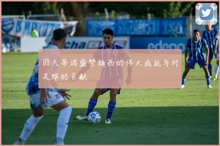 因凡蒂诺盛赞梅西的伟大成就与对足球的贡献